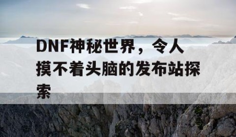 DNF神秘世界，令人摸不着头脑的发布站探索