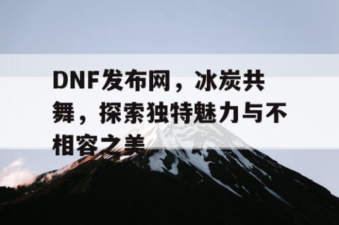 DNF发布网，冰炭共舞，探索独特魅力与不相容之美