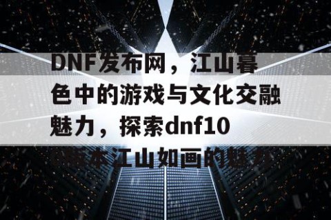 DNF发布网，江山暮色中的游戏与文化交融魅力，探索dnf100版本江山如画的魅力