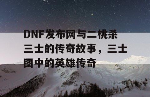 DNF发布网与二桃杀三士的传奇故事，三士图中的英雄传奇