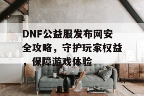 DNF公益服发布网安全攻略，守护玩家权益，保障游戏体验