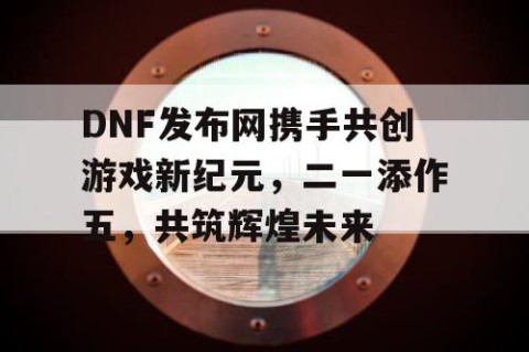 DNF发布网携手共创游戏新纪元，二一添作五，共筑辉煌未来