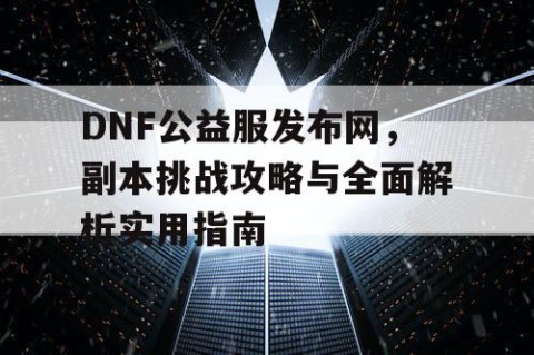 DNF公益服发布网，副本挑战攻略与全面解析实用指南