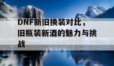 DNF新旧换装对比，旧瓶装新酒的魅力与挑战