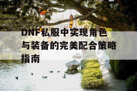 DNF私服中实现角色与装备的完美配合策略指南