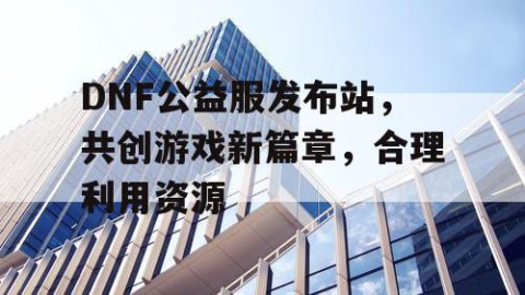 DNF公益服发布站，共创游戏新篇章，合理利用资源