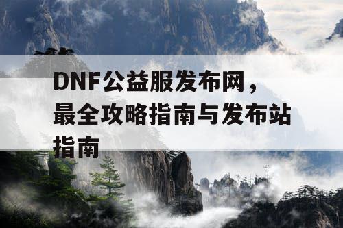 DNF公益服发布网，最全攻略指南与发布站指南