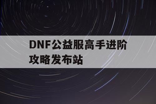 DNF公益服高手进阶攻略发布站