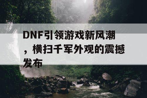 DNF引领游戏新风潮，横扫千军外观的震撼发布