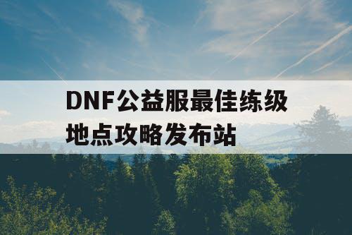 DNF公益服最佳练级地点攻略发布站