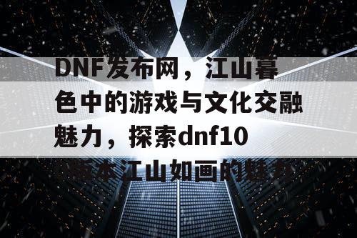 DNF发布网	，江山暮色中的游戏与文化交融魅力，探索dnf100版本江山如画的魅力