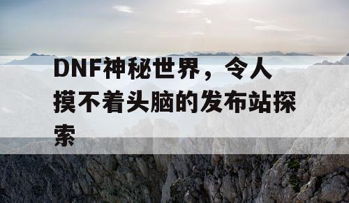 DNF神秘世界，令人摸不着头脑的发布站探索