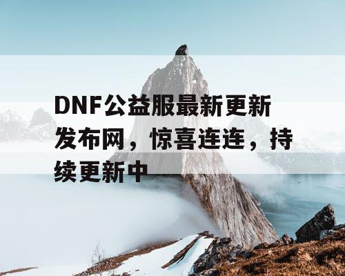 DNF公益服最新更新发布网，惊喜连连，持续更新中