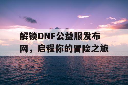 解锁DNF公益服发布网，启程你的冒险之旅