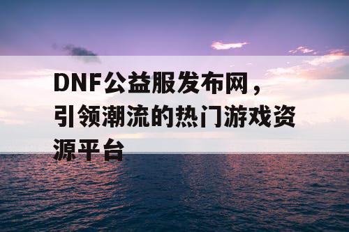 DNF公益服发布网，引领潮流的热门游戏资源平台