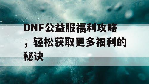 DNF公益服福利攻略，轻松获取更多福利的秘诀