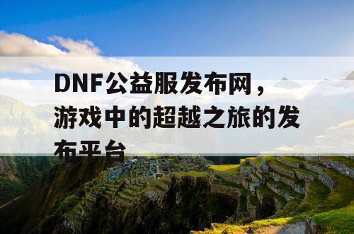 DNF公益服发布网，游戏中的超越之旅的发布平台