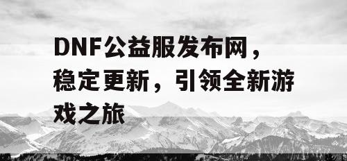 DNF公益服发布网，稳定更新	，引领全新游戏之旅