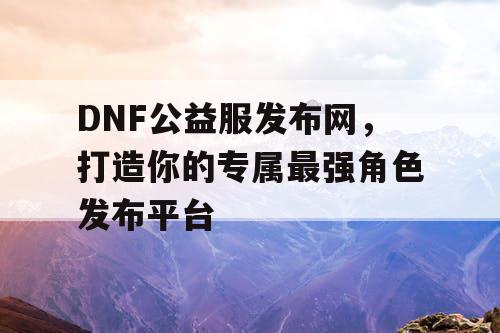 DNF公益服发布网	，打造你的专属最强角色发布平台