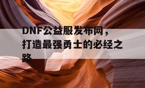 DNF公益服发布网，打造最强勇士的必经之路