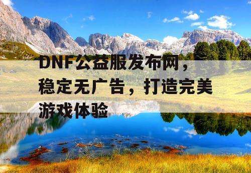 DNF公益服发布网，稳定无广告，打造完美游戏体验