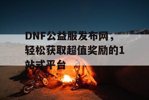 DNF公益服发布网，轻松获取超值奖励的1站式平台