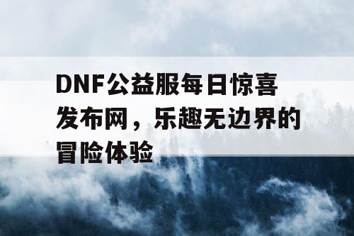 DNF公益服每日惊喜发布网，乐趣无边界的冒险体验