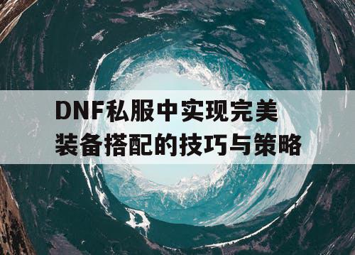 DNF私服中实现完美装备搭配的技巧与策略