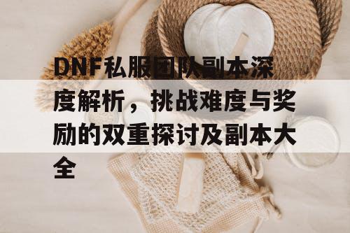 DNF私服团队副本深度解析，挑战难度与奖励的双重探讨及副本大全