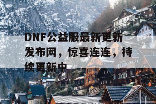 DNF公益服最新更新发布网	，惊喜连连，持续更新中