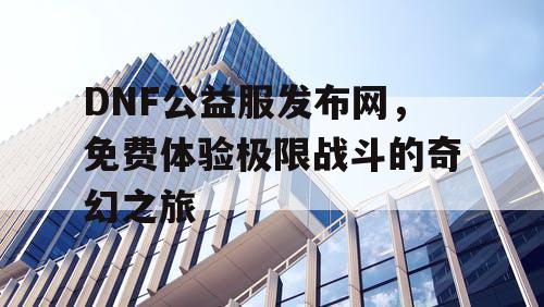 DNF公益服发布网，免费体验极限战斗的奇幻之旅