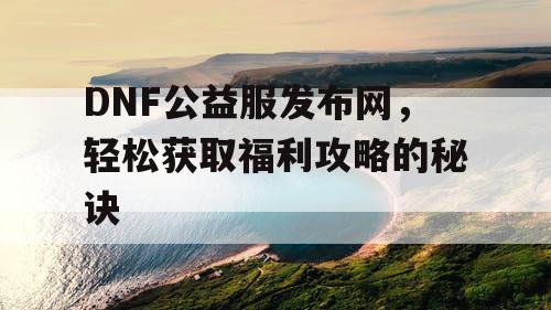 DNF公益服发布网，轻松获取福利攻略的秘诀