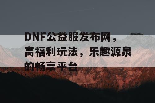 DNF公益服发布网，高福利玩法，乐趣源泉的畅享平台