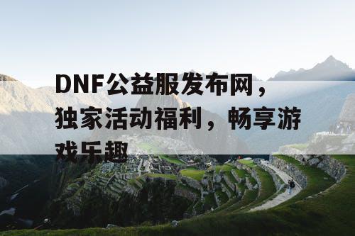 DNF公益服发布网，独家活动福利，畅享游戏乐趣