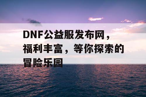 DNF公益服发布网	，福利丰富，等你探索的冒险乐园