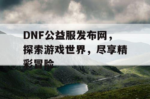 DNF公益服发布网，探索游戏世界，尽享精彩冒险