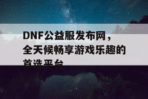 DNF公益服发布网，全天候畅享游戏乐趣的首选平台