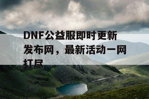 DNF公益服即时更新发布网，最新活动一网打尽