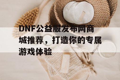 DNF公益服发布网商城推荐，打造你的专属游戏体验