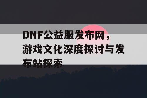 DNF公益服发布网	，游戏文化深度探讨与发布站探索