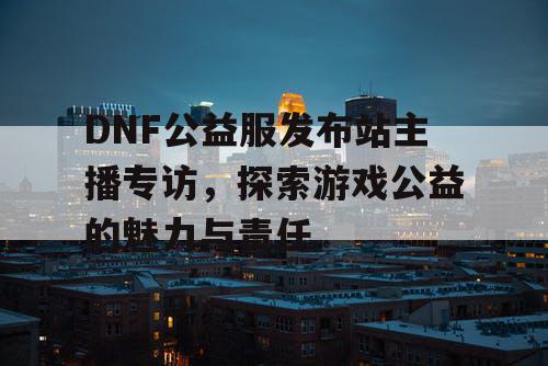 DNF公益服发布站主播专访，探索游戏公益的魅力与责任