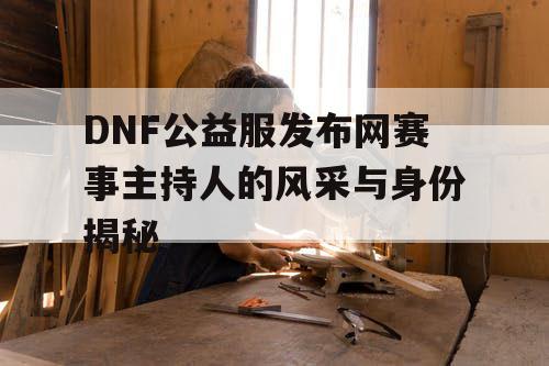 DNF公益服发布网赛事主持人的风采与身份揭秘