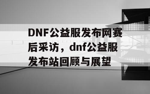 DNF公益服发布网赛后采访，dnf公益服发布站回顾与展望