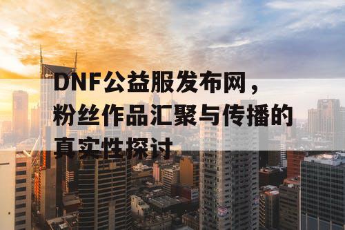 DNF公益服发布网，粉丝作品汇聚与传播的真实性探讨